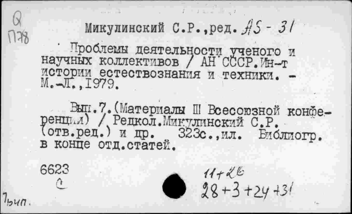 ﻿Микулинский С.Р. ,ред. ЛЗ - 31
Проблемы деятельности ученого и научных коллективов / АН’СССР.Ин-т истории естествознания и техники. -М.-Х.1979.
Эш.7.(Материалы Ш Всесоюзной конйе рент .л) / Редкол.Микулинский С.Р. (отв.ред.) и др. 323с.,ил. Библиогр. в конце отд.статей.
6623	£’
~	• 22^3+2У 43/